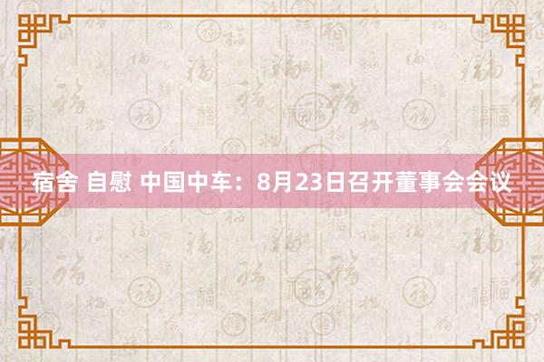 宿舍 自慰 中国中车：8月23日召开董事会会议