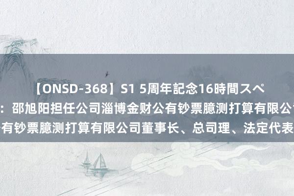 【ONSD-368】S1 5周年記念16時間スペシャル WHITE 淄博金财：邵旭阳担任公司淄博金财公有钞票臆测打算有限公司董事长、总司理、法定代表东谈主