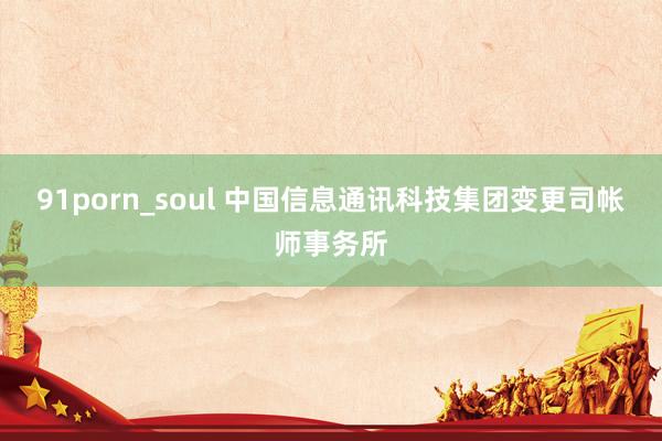 91porn_soul 中国信息通讯科技集团变更司帐师事务所