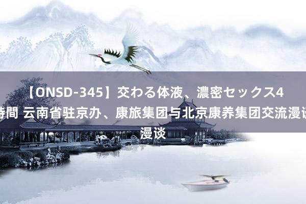 【ONSD-345】交わる体液、濃密セックス4時間 云南省驻京办、康旅集团与北京康养集团交流漫谈