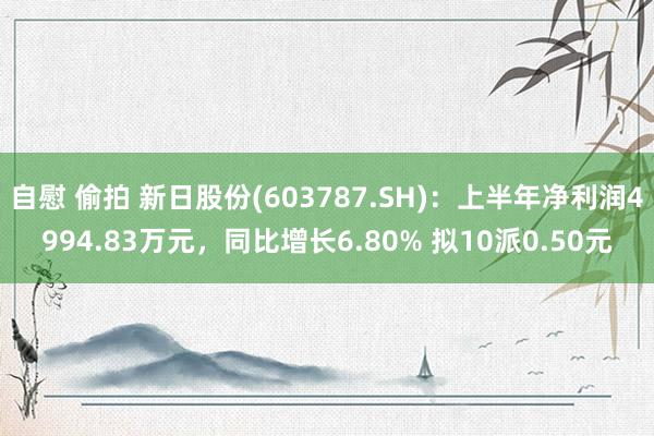 自慰 偷拍 新日股份(603787.SH)：上半年净利润4994.83万元，同比增长6.80% 拟10派0.50元