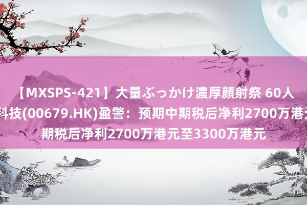 【MXSPS-421】大量ぶっかけ濃厚顔射祭 60人5時間 亚洲联网科技(00679.HK)盈警：预期中期税后净利2700万港元至3300万港元