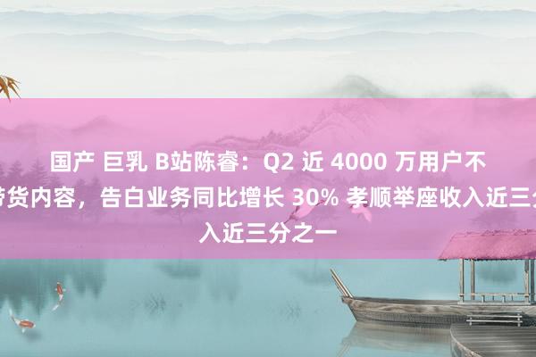 国产 巨乳 B站陈睿：Q2 近 4000 万用户不雅看带货内容，告白业务同比增长 30% 孝顺举座收入近三分之一