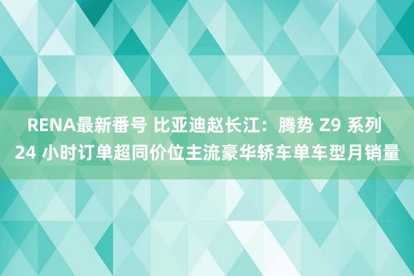 RENA最新番号 比亚迪赵长江：腾势 Z9 系列 24 小时订单超同价位主流豪华轿车单车型月销量