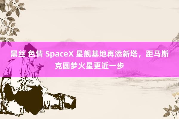 黑丝 色情 SpaceX 星舰基地再添新塔，距马斯克圆梦火星更近一步