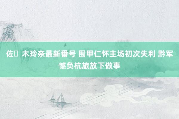 佐々木玲奈最新番号 围甲仁怀主场初次失利 黔军憾负杭旅放下做事