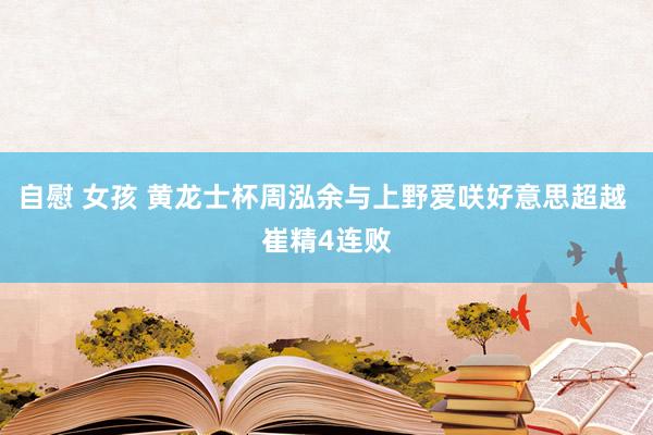 自慰 女孩 黄龙士杯周泓余与上野爱咲好意思超越 崔精4连败