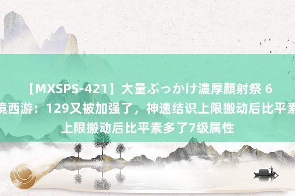 【MXSPS-421】大量ぶっかけ濃厚顔射祭 60人5時間 梦境西游：129又被加强了，神速结识上限搬动后比平素多了7级属性