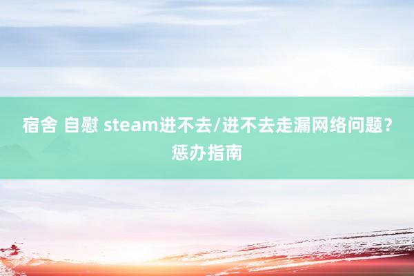 宿舍 自慰 steam进不去/进不去走漏网络问题？惩办指南