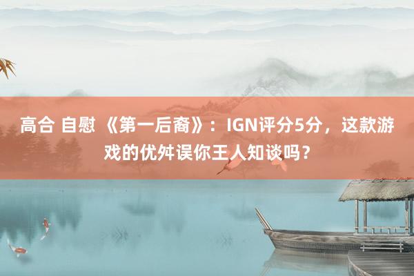 高合 自慰 《第一后裔》：IGN评分5分，这款游戏的优舛误你王人知谈吗？