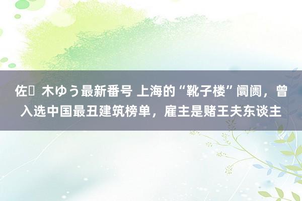 佐々木ゆう最新番号 上海的“靴子楼”阛阓，曾入选中国最丑建筑榜单，雇主是赌王夫东谈主