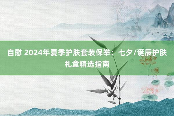 自慰 2024年夏季护肤套装保举：七夕/诞辰护肤礼盒精选指南