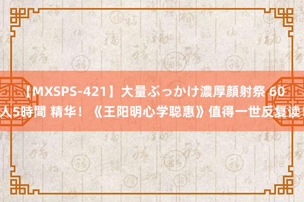 【MXSPS-421】大量ぶっかけ濃厚顔射祭 60人5時間 精华！《王阳明心学聪惠》值得一世反复读！