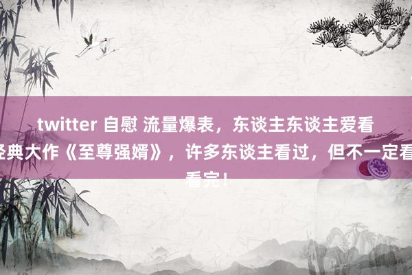 twitter 自慰 流量爆表，东谈主东谈主爱看的经典大作《至尊强婿》，许多东谈主看过，但不一定看完！