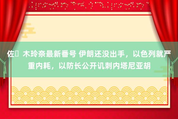 佐々木玲奈最新番号 伊朗还没出手，以色列就严重内耗，以防长公开讥刺内塔尼亚胡