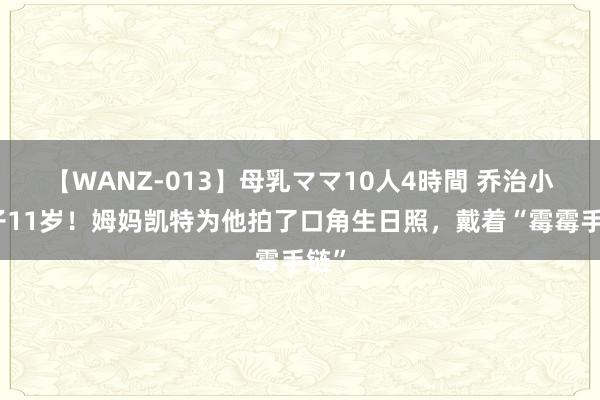 【WANZ-013】母乳ママ10人4時間 乔治小王子11岁！姆妈凯特为他拍了口角生日照，戴着“霉霉手链”