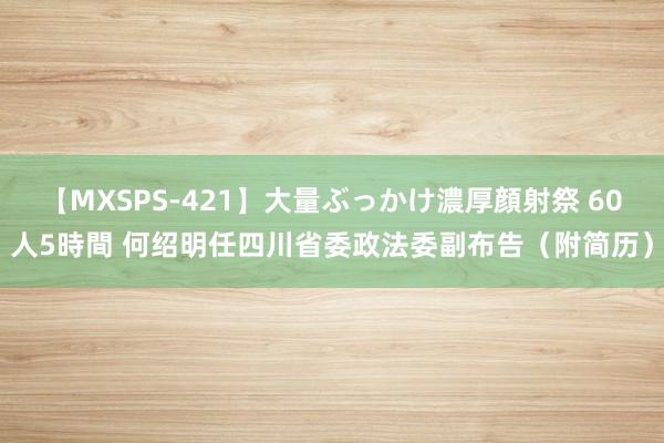 【MXSPS-421】大量ぶっかけ濃厚顔射祭 60人5時間 何绍明任四川省委政法委副布告（附简历）