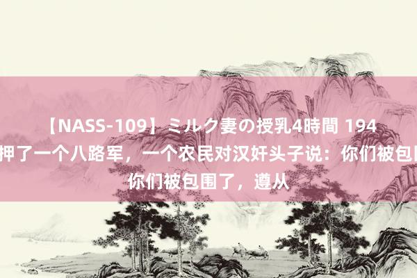 【NASS-109】ミルク妻の授乳4時間 1943年，汉奸押了一个八路军，一个农民对汉奸头子说：你们被包围了，遵从