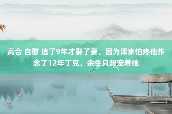 高合 自慰 追了9年才娶了妻，因为浑家怕疼他作念了12年丁克，余生只想宠着她