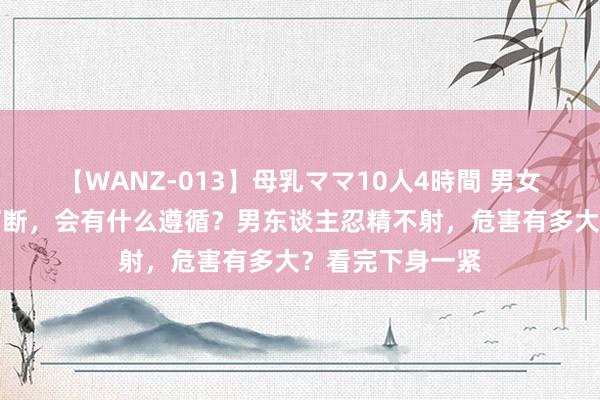 【WANZ-013】母乳ママ10人4時間 男女性生涯半途被打断，会有什么遵循？男东谈主忍精不射，危害有多大？看完下身一紧