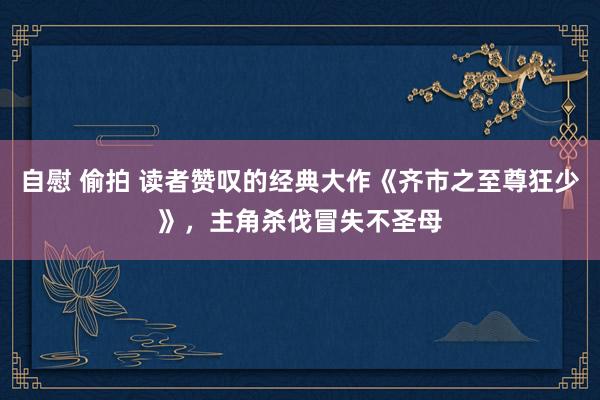 自慰 偷拍 读者赞叹的经典大作《齐市之至尊狂少》，主角杀伐冒失不圣母