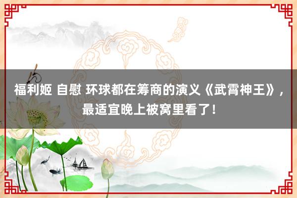 福利姬 自慰 环球都在筹商的演义《武霄神王》，最适宜晚上被窝里看了！