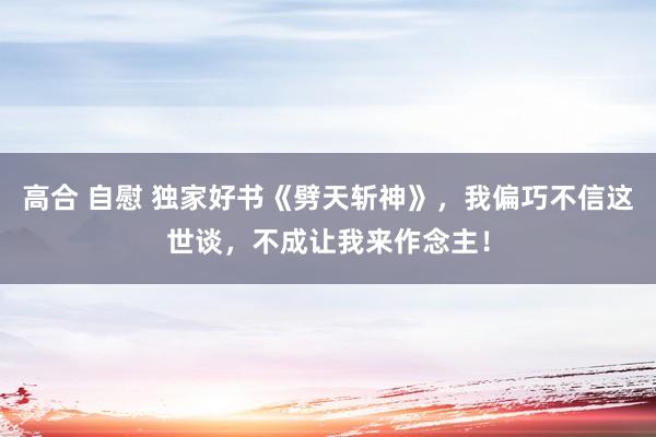 高合 自慰 独家好书《劈天斩神》，我偏巧不信这世谈，不成让我来作念主！