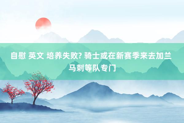 自慰 英文 培养失败? 骑士或在新赛季来去加兰 马刺等队专门