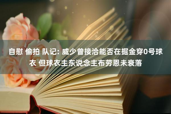 自慰 偷拍 队记: 威少曾接洽能否在掘金穿0号球衣 但球衣主东说念主布劳恩未衰落