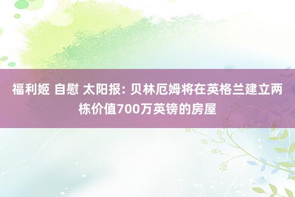 福利姬 自慰 太阳报: 贝林厄姆将在英格兰建立两栋价值700万英镑的房屋