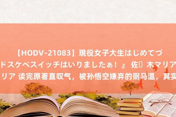 【HODV-21083】現役女子大生はじめてづくしのセックス 『私のドスケベスイッチはいりましたぁ！』 佐々木マリア 读完原著直叹气，被孙悟空嫌弃的弼马温，其实是众神们戒备的肥差