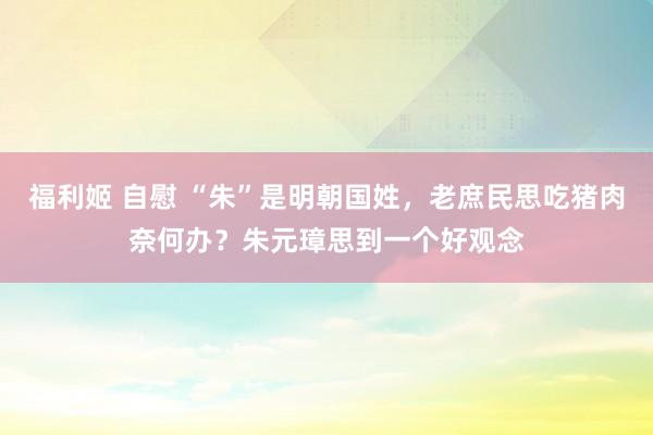 福利姬 自慰 “朱”是明朝国姓，老庶民思吃猪肉奈何办？朱元璋思到一个好观念