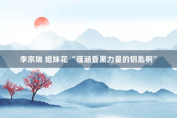 李宗瑞 姐妹花 “蕴涵昏黑力量的钥匙啊”
